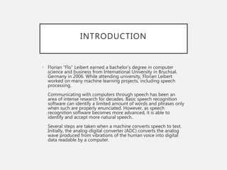 INTRODUCTION
• Florian “Flo” Leibert earned a bachelor's degree in computer
science and business from International University in Bruchsal,
Germany in 2006. While attending university, Florian Leibert
worked on many machine learning projects, including speech
processing.
Communicating with computers through speech has been an
area of intense research for decades. Basic speech recognition
software can identify a limited amount of words and phrases only
when such are properly enunciated. However, as speech
recognition software becomes more advanced, it is able to
identify and accept more natural speech.
Several steps are taken when a machine converts speech to text.
Initially, the analog-digital converter (ADC) converts the analog
wave produced from vibrations of the human voice into digital
data readable by a computer.