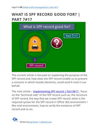 Page 1 of 20 | What is SPF record good for? | Part 7#17
Written by Eyal Doron | o365info.com
WHAT IS SPF RECORD GOOD FOR? |
PART 7#17
The current article is focused on explaining the purpose of the
SPF record and, how does the SPF record enable us to prevent
a scenario in which hostile elements, could send E-mail in our
behalf.
The next article – Implementing SPF record | Part 8#17 , focus
on the “technical side” of the SPF record such as: the structure
of SPF record, the way that we create SPF record, what is the
required syntax for the SPF record in Office 365 environment +
Mix mail environment, how to verify the existence of SPF
record and so on.
 