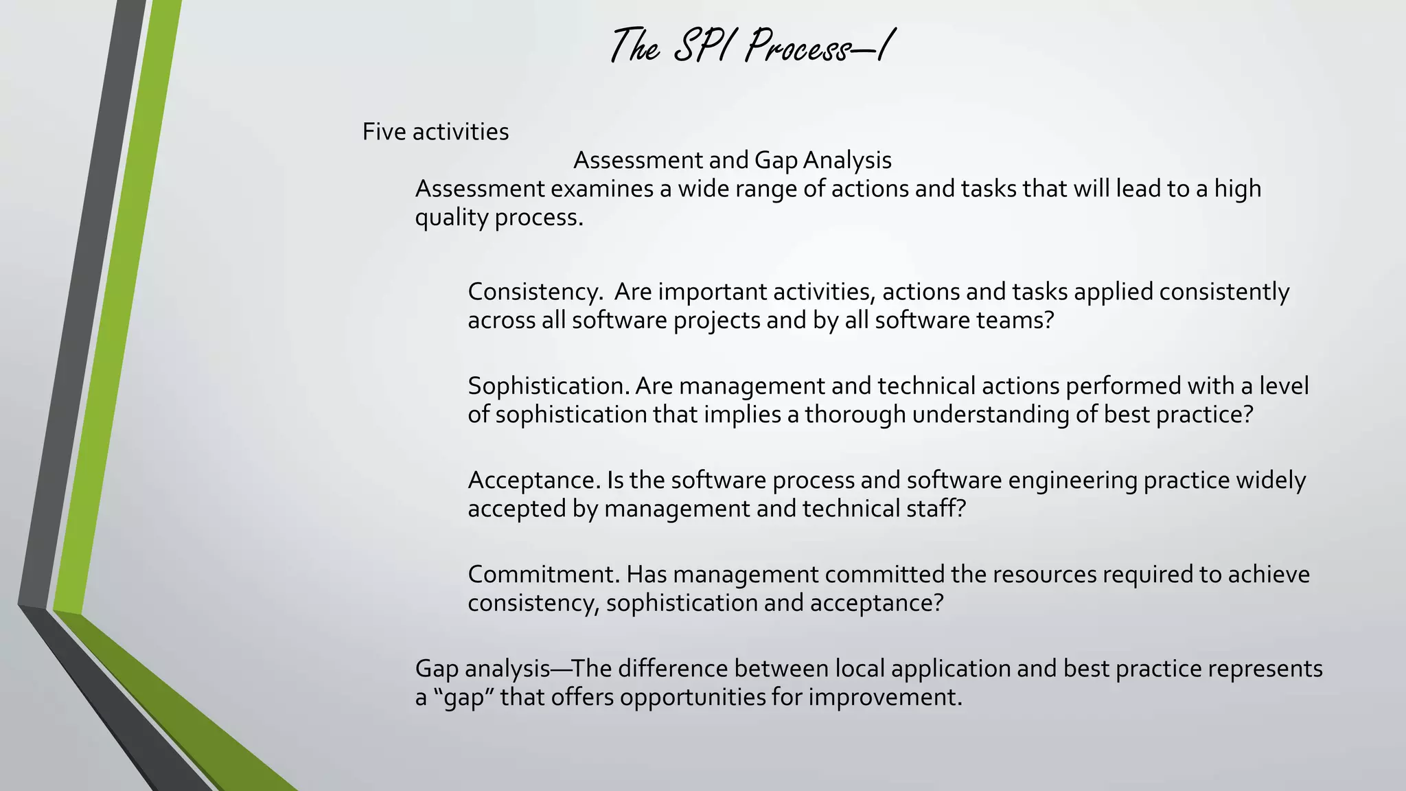 The SPI Process—I 
Five activities 
Assessment and Gap Analysis 
Assessment examines a wide range of actions and tasks that will lead to a high 
quality process. 
Consistency. Are important activities, actions and tasks applied consistently 
across all software projects and by all software teams? 
Sophistication. Are management and technical actions performed with a level 
of sophistication that implies a thorough understanding of best practice? 
Acceptance. Is the software process and software engineering practice widely 
accepted by management and technical staff? 
Commitment. Has management committed the resources required to achieve 
consistency, sophistication and acceptance? 
Gap analysis—The difference between local application and best practice represents 
a “gap” that offers opportunities for improvement. 
 