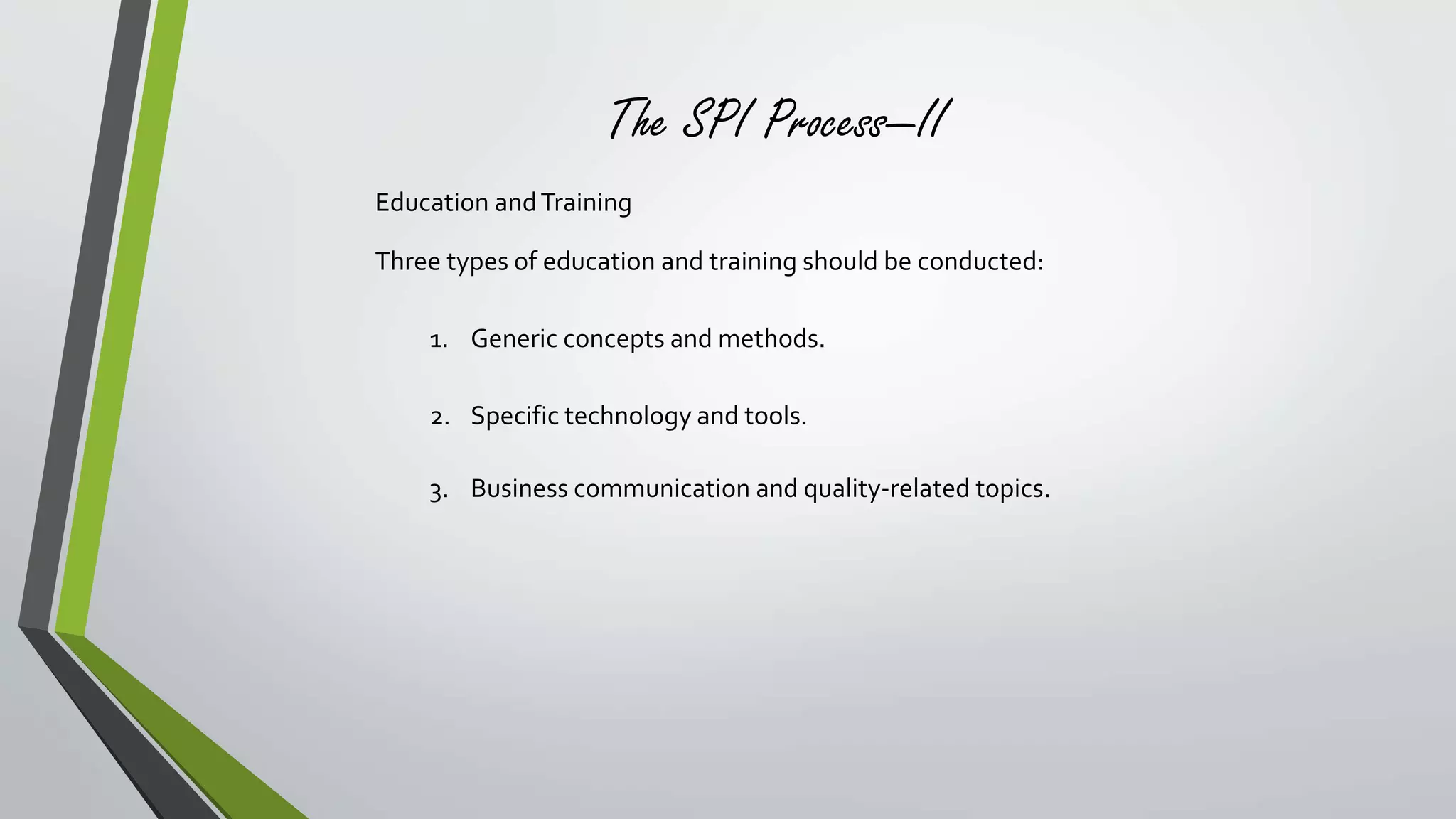 The SPI Process—II 
Education and Training 
Three types of education and training should be conducted: 
1. Generic concepts and methods. 
2. Specific technology and tools. 
3. Business communication and quality-related topics. 
 