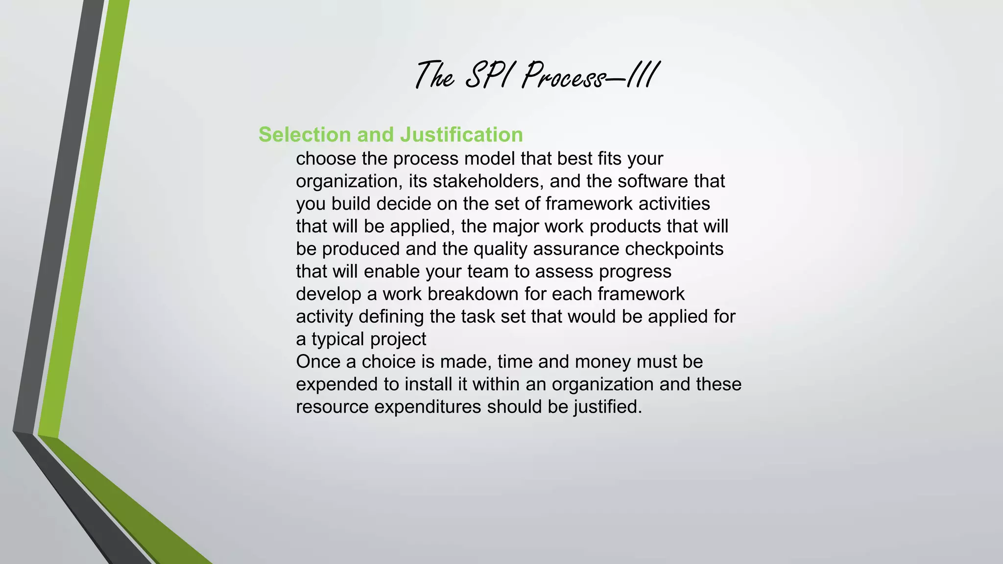 The SPI Process—III 
Selection and Justification 
choose the process model that best fits your 
organization, its stakeholders, and the software that 
you build decide on the set of framework activities 
that will be applied, the major work products that will 
be produced and the quality assurance checkpoints 
that will enable your team to assess progress 
develop a work breakdown for each framework 
activity defining the task set that would be applied for 
a typical project 
Once a choice is made, time and money must be 
expended to install it within an organization and these 
resource expenditures should be justified. 
 