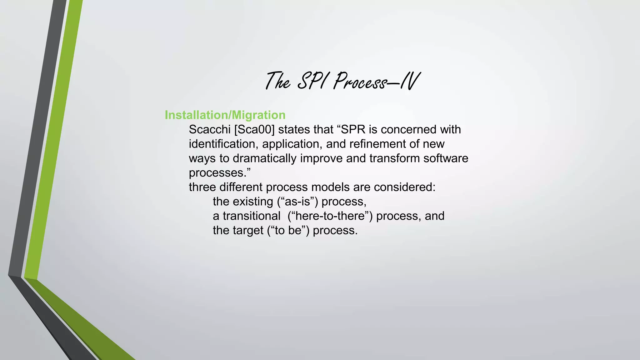 The SPI Process—IV 
Installation/Migration 
Scacchi [Sca00] states that “SPR is concerned with 
identification, application, and refinement of new 
ways to dramatically improve and transform software 
processes.” 
three different process models are considered: 
the existing (“as-is”) process, 
a transitional (“here-to-there”) process, and 
the target (“to be”) process. 
 