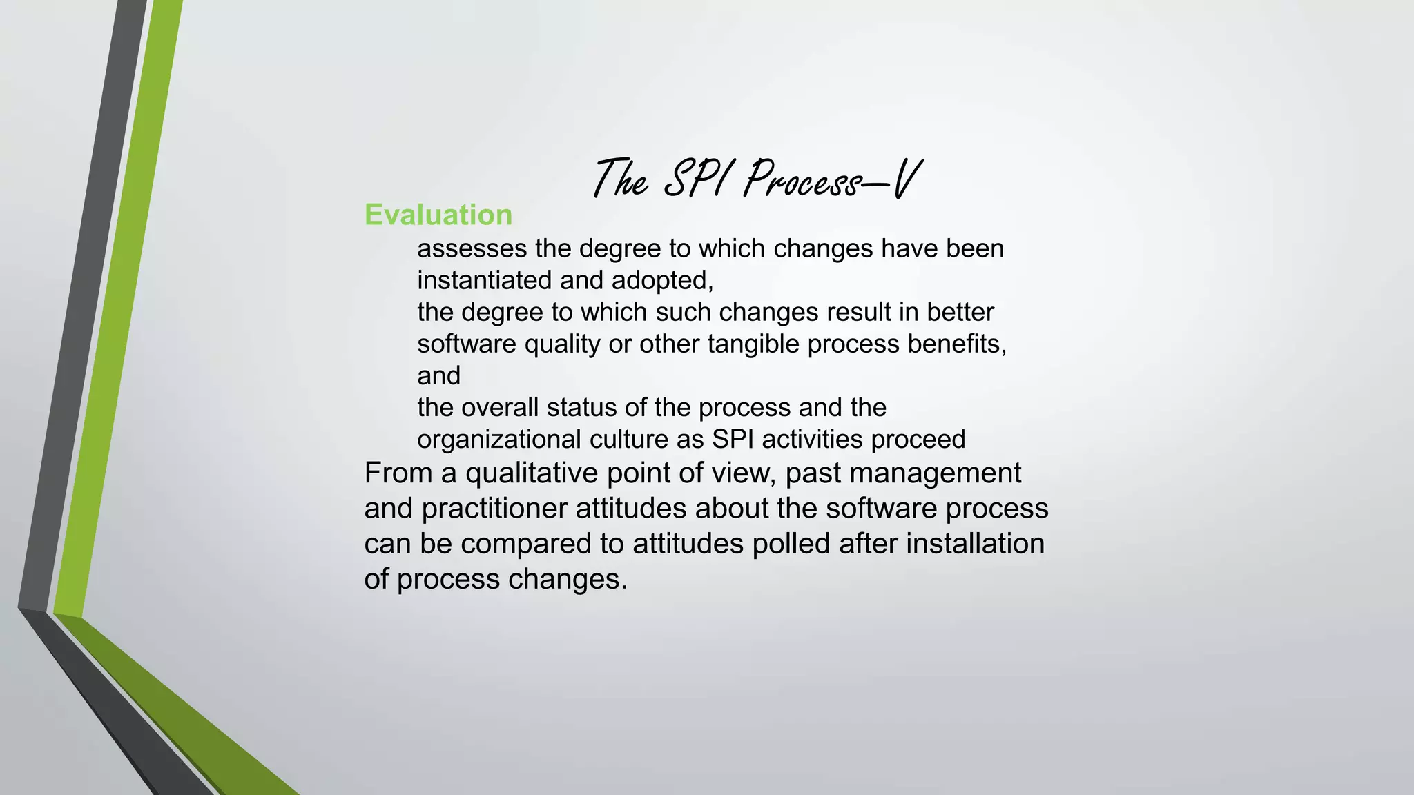 The SPI Process—V 
Evaluation 
assesses the degree to which changes have been 
instantiated and adopted, 
the degree to which such changes result in better 
software quality or other tangible process benefits, 
and 
the overall status of the process and the 
organizational culture as SPI activities proceed 
From a qualitative point of view, past management 
and practitioner attitudes about the software process 
can be compared to attitudes polled after installation 
of process changes. 
 