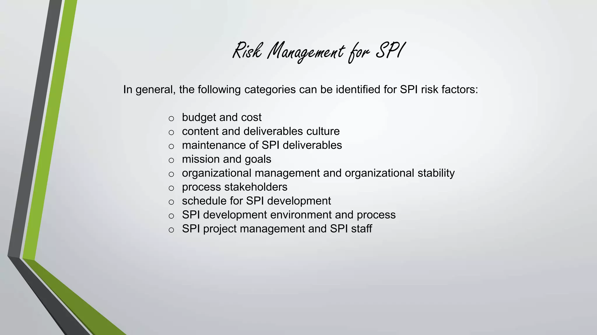 Risk Management for SPI 
In general, the following categories can be identified for SPI risk factors: 
o budget and cost 
o content and deliverables culture 
o maintenance of SPI deliverables 
o mission and goals 
o organizational management and organizational stability 
o process stakeholders 
o schedule for SPI development 
o SPI development environment and process 
o SPI project management and SPI staff 
 