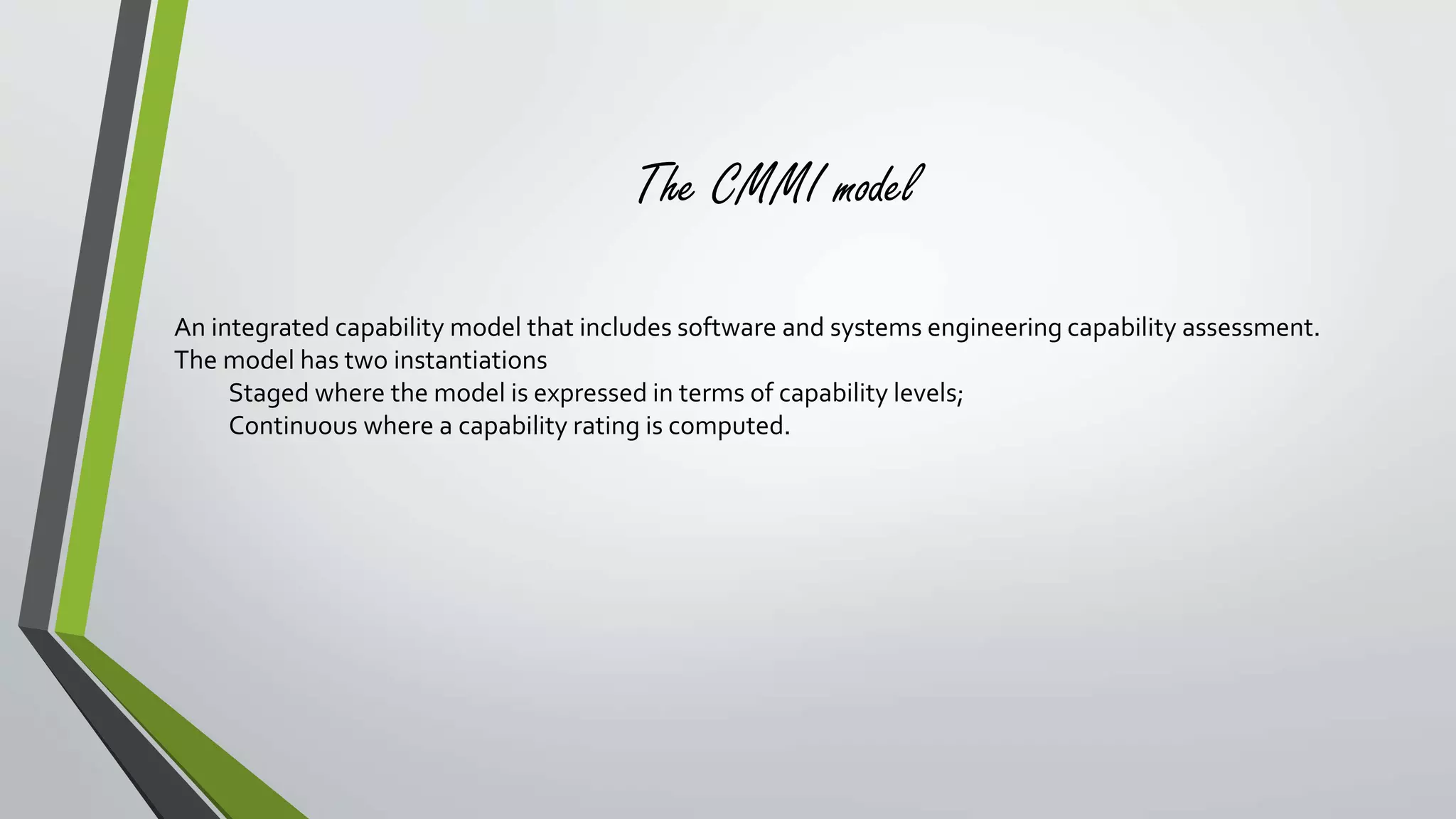 The CMMI model 
An integrated capability model that includes software and systems engineering capability assessment. 
The model has two instantiations 
Staged where the model is expressed in terms of capability levels; 
Continuous where a capability rating is computed. 
 