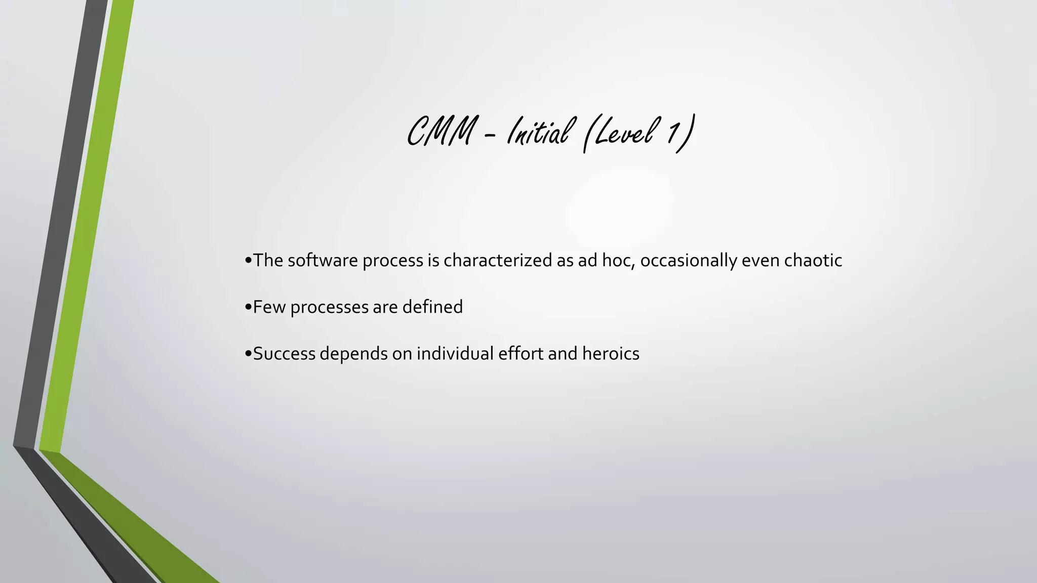 CMM - Initial (Level 1) 
•The software process is characterized as ad hoc, occasionally even chaotic 
•Few processes are defined 
•Success depends on individual effort and heroics 
 