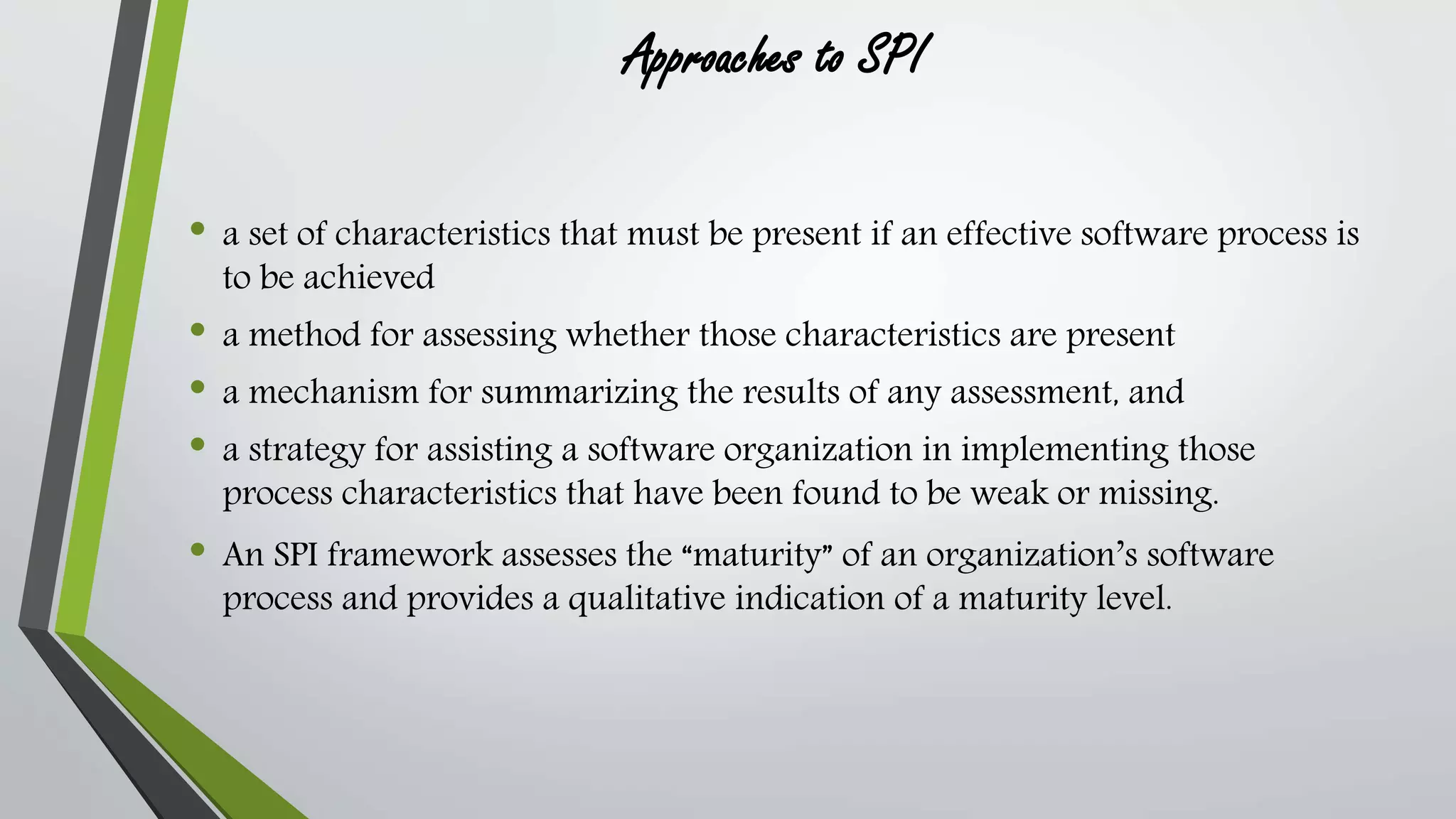 Approaches to SPI 
• a set of characteristics that must be present if an effective software process is 
to be achieved 
• a method for assessing whether those characteristics are present 
• a mechanism for summarizing the results of any assessment, and 
• a strategy for assisting a software organization in implementing those 
process characteristics that have been found to be weak or missing. 
• An SPI framework assesses the “maturity” of an organization’s software 
process and provides a qualitative indication of a maturity level. 
 