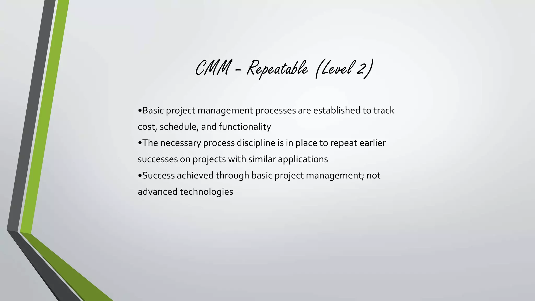 CMM - Repeatable (Level 2) 
•Basic project management processes are established to track 
cost, schedule, and functionality 
•The necessary process discipline is in place to repeat earlier 
successes on projects with similar applications 
•Success achieved through basic project management; not 
advanced technologies 
 