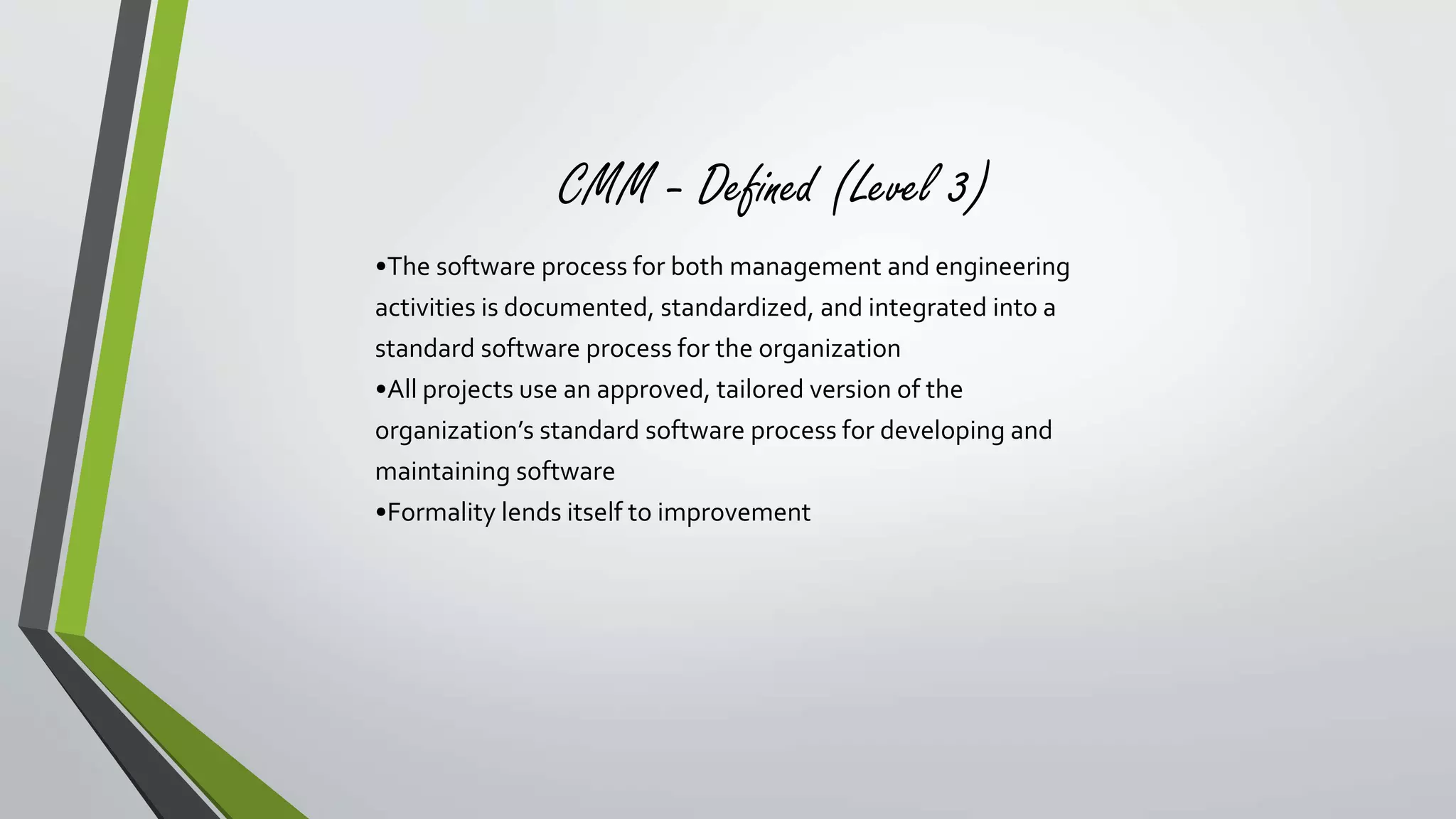 CMM - Defined (Level 3) 
•The software process for both management and engineering 
activities is documented, standardized, and integrated into a 
standard software process for the organization 
•All projects use an approved, tailored version of the 
organization’s standard software process for developing and 
maintaining software 
•Formality lends itself to improvement 
 