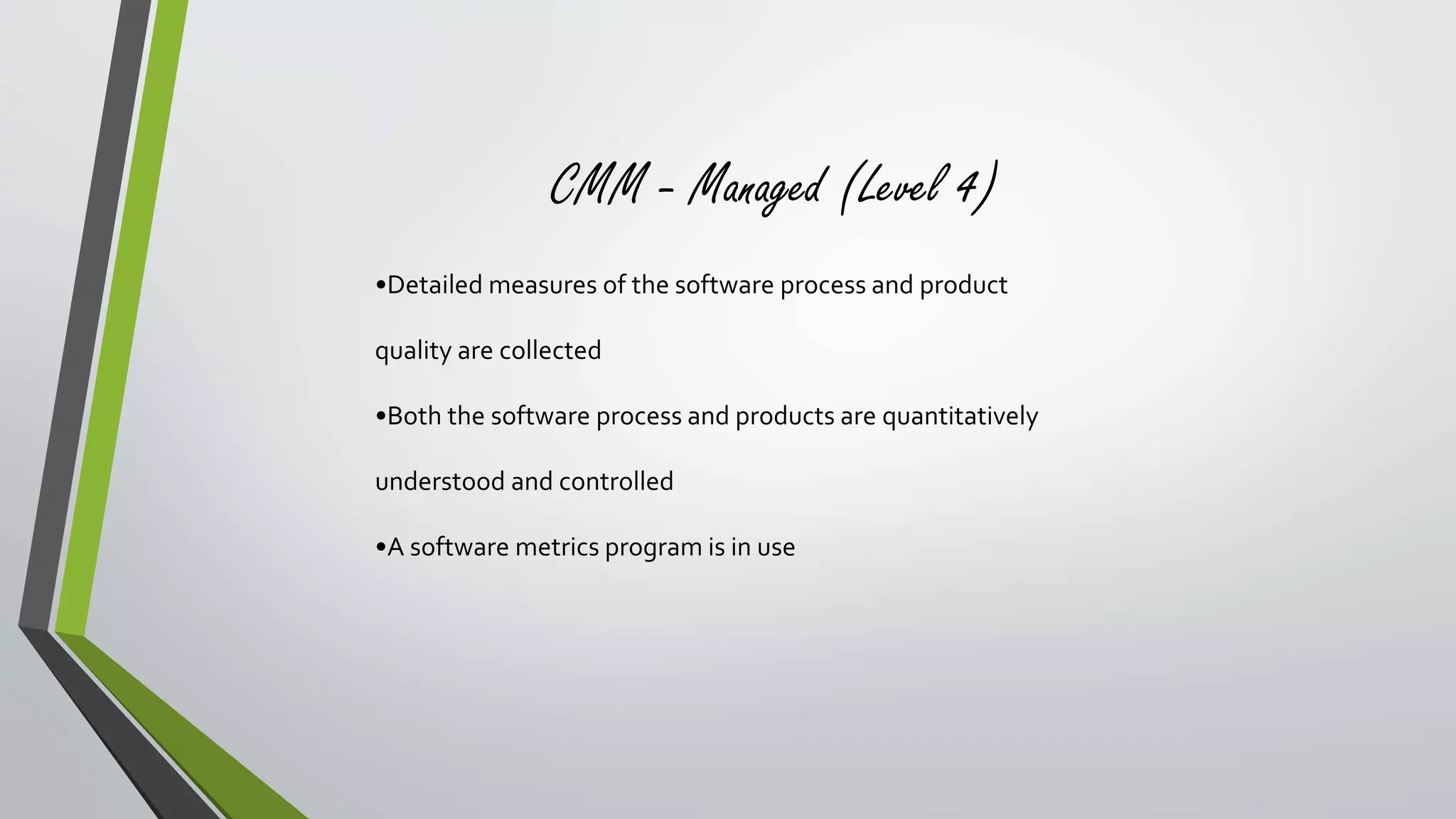 CMM - Managed (Level 4) 
•Detailed measures of the software process and product 
quality are collected 
•Both the software process and products are quantitatively 
understood and controlled 
•A software metrics program is in use 
 