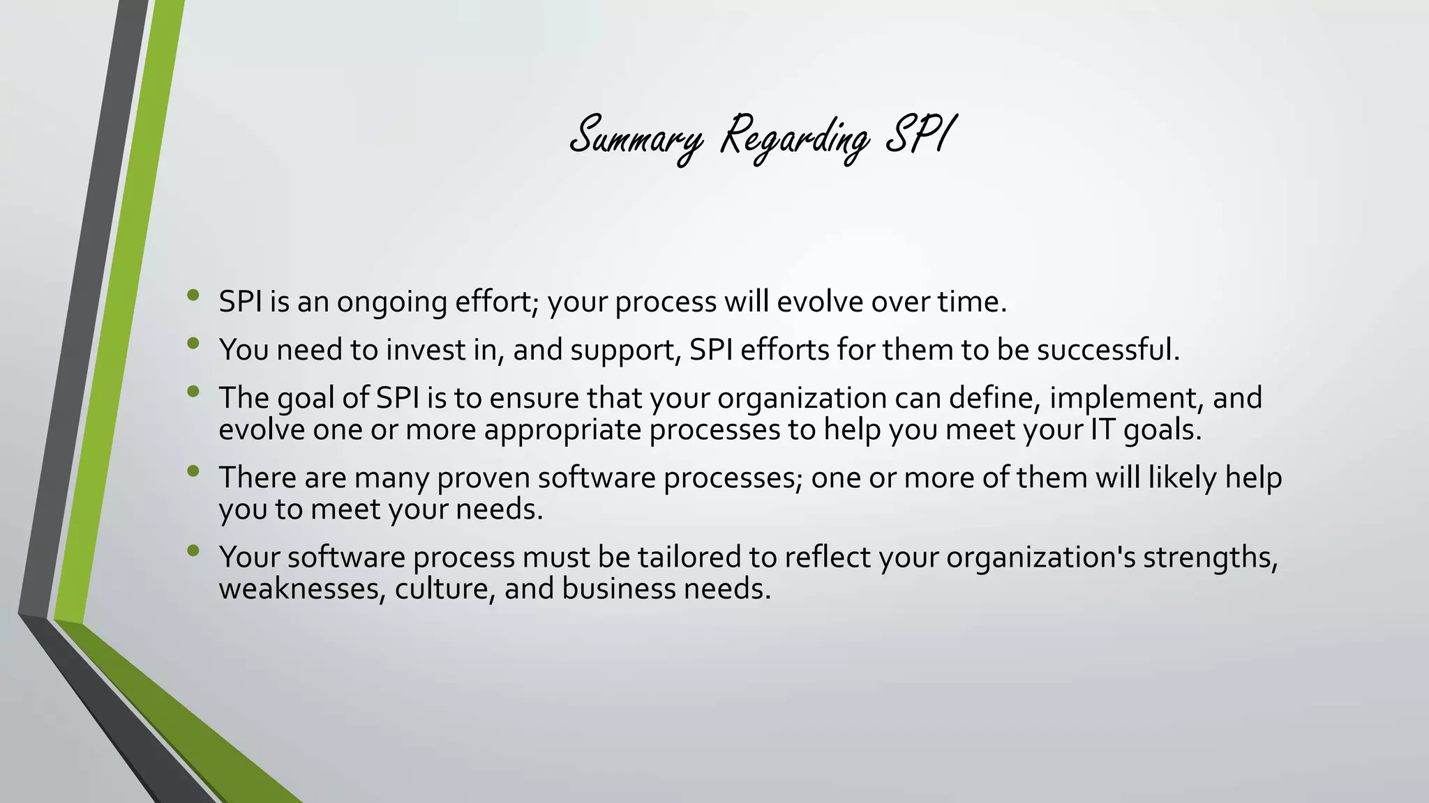 Summary Regarding SPI 
• SPI is an ongoing effort; your process will evolve over time. 
• You need to invest in, and support, SPI efforts for them to be successful. 
• The goal of SPI is to ensure that your organization can define, implement, and 
evolve one or more appropriate processes to help you meet your IT goals. 
• There are many proven software processes; one or more of them will likely help 
you to meet your needs. 
• Your software process must be tailored to reflect your organization's strengths, 
weaknesses, culture, and business needs. 
