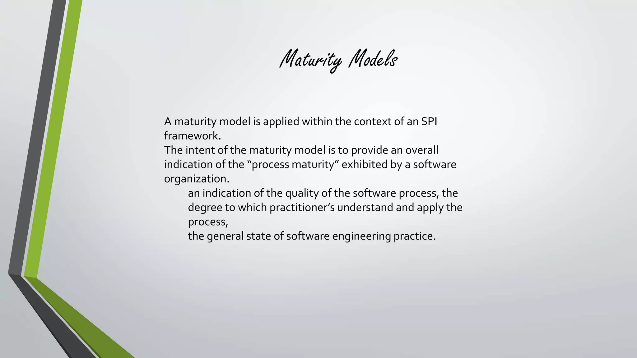 Maturity Models 
A maturity model is applied within the context of an SPI 
framework. 
The intent of the maturity model is to provide an overall 
indication of the “process maturity” exhibited by a software 
organization. 
an indication of the quality of the software process, the 
degree to which practitioner’s understand and apply the 
process, 
the general state of software engineering practice. 
 