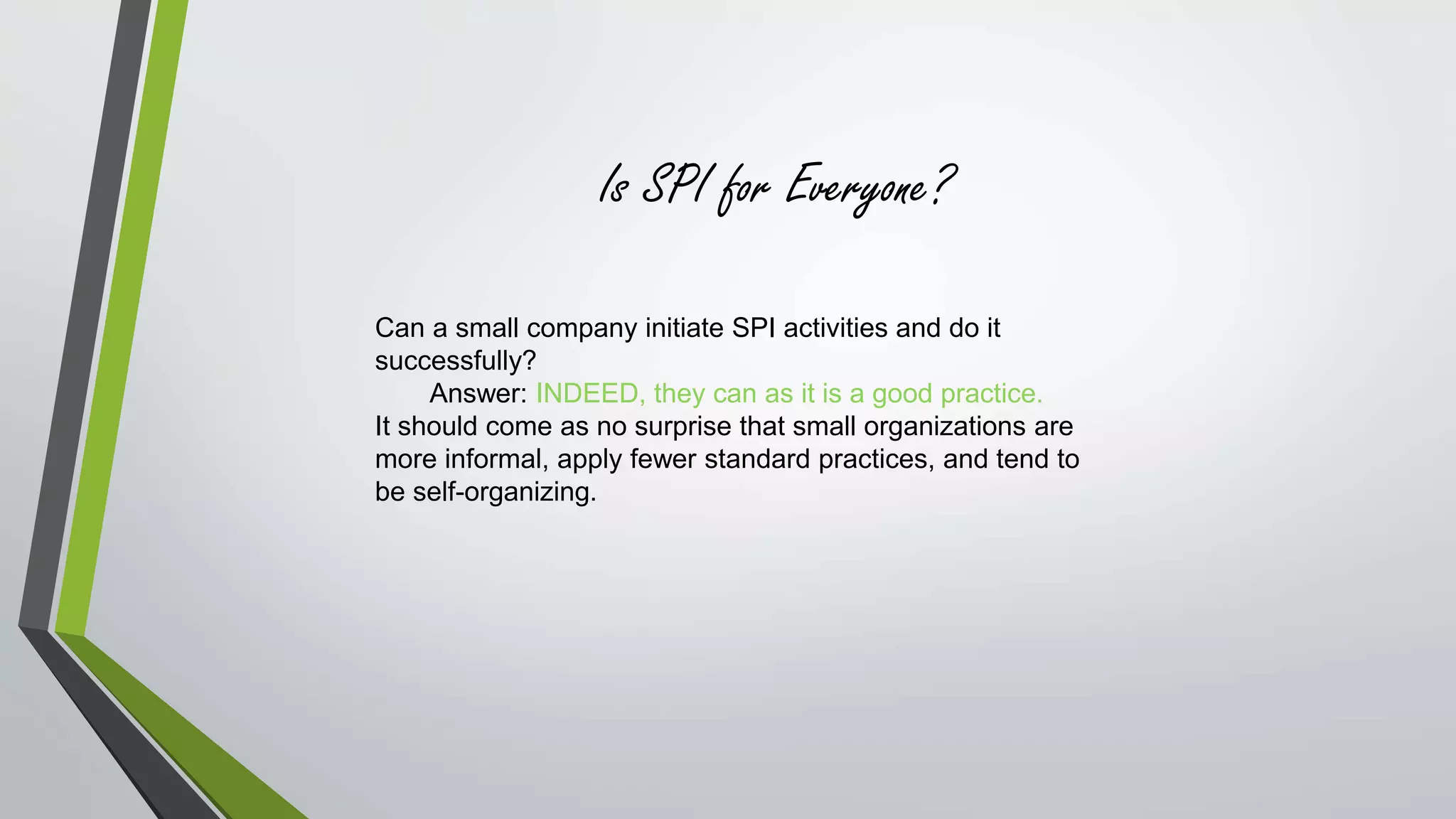 Is SPI for Everyone? 
Can a small company initiate SPI activities and do it 
successfully? 
Answer: INDEED, they can as it is a good practice. 
It should come as no surprise that small organizations are 
more informal, apply fewer standard practices, and tend to 
be self-organizing. 
 