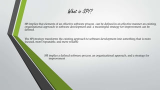 What is SPI? 
SPI implies that elements of an effective software process can be defined in an effective manner an existing 
organizational approach to software development and a meaningful strategy for improvement can be 
defined. 
The SPI strategy transforms the existing approach to software development into something that is more 
focused, more repeatable, and more reliable 
SPI implies a defined software process, an organizational approach, and a strategy for 
improvement 
 