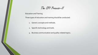 The SPI Process—II 
Education and Training 
Three types of education and training should be conducted: 
1. Generic concepts and methods. 
2. Specific technology and tools. 
3. Business communication and quality-related topics. 
 