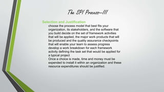 The SPI Process—III 
Selection and Justification 
choose the process model that best fits your 
organization, its stakeholders, and the software that 
you build decide on the set of framework activities 
that will be applied, the major work products that will 
be produced and the quality assurance checkpoints 
that will enable your team to assess progress 
develop a work breakdown for each framework 
activity defining the task set that would be applied for 
a typical project 
Once a choice is made, time and money must be 
expended to install it within an organization and these 
resource expenditures should be justified. 
 