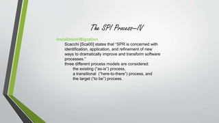 The SPI Process—IV 
Installation/Migration 
Scacchi [Sca00] states that “SPR is concerned with 
identification, application, and refinement of new 
ways to dramatically improve and transform software 
processes.” 
three different process models are considered: 
the existing (“as-is”) process, 
a transitional (“here-to-there”) process, and 
the target (“to be”) process. 
 