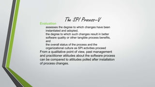 The SPI Process—V 
Evaluation 
assesses the degree to which changes have been 
instantiated and adopted, 
the degree to which such changes result in better 
software quality or other tangible process benefits, 
and 
the overall status of the process and the 
organizational culture as SPI activities proceed 
From a qualitative point of view, past management 
and practitioner attitudes about the software process 
can be compared to attitudes polled after installation 
of process changes. 
 