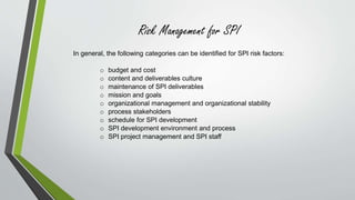 Risk Management for SPI 
In general, the following categories can be identified for SPI risk factors: 
o budget and cost 
o content and deliverables culture 
o maintenance of SPI deliverables 
o mission and goals 
o organizational management and organizational stability 
o process stakeholders 
o schedule for SPI development 
o SPI development environment and process 
o SPI project management and SPI staff 
 