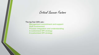 Critical Success Factors 
The top five CSFs are : 
Management commitment and support 
Staff involvement 
Process integration and understanding 
A customized SPI strategy 
A customized SPI strategy 
 