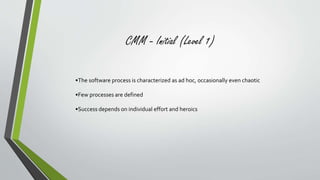 CMM - Initial (Level 1) 
•The software process is characterized as ad hoc, occasionally even chaotic 
•Few processes are defined 
•Success depends on individual effort and heroics 
 