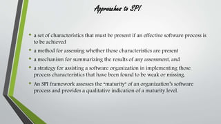 Approaches to SPI 
• a set of characteristics that must be present if an effective software process is 
to be achieved 
• a method for assessing whether those characteristics are present 
• a mechanism for summarizing the results of any assessment, and 
• a strategy for assisting a software organization in implementing those 
process characteristics that have been found to be weak or missing. 
• An SPI framework assesses the “maturity” of an organization’s software 
process and provides a qualitative indication of a maturity level. 
 