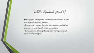 CMM - Repeatable (Level 2) 
•Basic project management processes are established to track 
cost, schedule, and functionality 
•The necessary process discipline is in place to repeat earlier 
successes on projects with similar applications 
•Success achieved through basic project management; not 
advanced technologies 
 