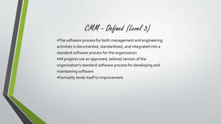 CMM - Defined (Level 3) 
•The software process for both management and engineering 
activities is documented, standardized, and integrated into a 
standard software process for the organization 
•All projects use an approved, tailored version of the 
organization’s standard software process for developing and 
maintaining software 
•Formality lends itself to improvement 
 