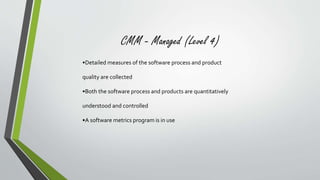CMM - Managed (Level 4) 
•Detailed measures of the software process and product 
quality are collected 
•Both the software process and products are quantitatively 
understood and controlled 
•A software metrics program is in use 
 