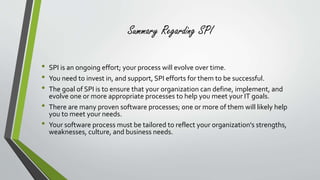 Summary Regarding SPI 
• SPI is an ongoing effort; your process will evolve over time. 
• You need to invest in, and support, SPI efforts for them to be successful. 
• The goal of SPI is to ensure that your organization can define, implement, and 
evolve one or more appropriate processes to help you meet your IT goals. 
• There are many proven software processes; one or more of them will likely help 
you to meet your needs. 
• Your software process must be tailored to reflect your organization's strengths, 
weaknesses, culture, and business needs. 
