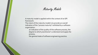 Maturity Models 
A maturity model is applied within the context of an SPI 
framework. 
The intent of the maturity model is to provide an overall 
indication of the “process maturity” exhibited by a software 
organization. 
an indication of the quality of the software process, the 
degree to which practitioner’s understand and apply the 
process, 
the general state of software engineering practice. 
 