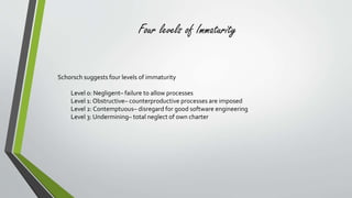 Four levels of Immaturity 
Schorsch suggests four levels of immaturity 
Level 0: Negligent– failure to allow processes 
Level 1: Obstructive– counterproductive processes are imposed 
Level 2: Contemptuous– disregard for good software engineering 
Level 3: Undermining– total neglect of own charter 
 