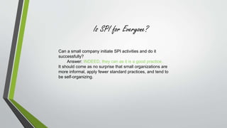 Is SPI for Everyone? 
Can a small company initiate SPI activities and do it 
successfully? 
Answer: INDEED, they can as it is a good practice. 
It should come as no surprise that small organizations are 
more informal, apply fewer standard practices, and tend to 
be self-organizing. 
 