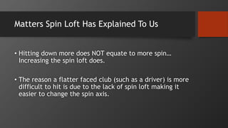 Matters Spin Loft Has Explained To Us
• Hitting down more does NOT equate to more spin…
Increasing the spin loft does.
• The reason a flatter faced club (such as a driver) is more
difficult to hit is due to the lack of spin loft making it
easier to change the spin axis.
 