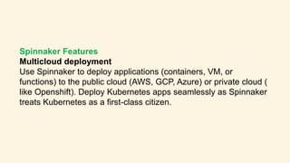 Spinnaker Features
Multicloud deployment
Use Spinnaker to deploy applications (containers, VM, or
functions) to the public cloud (AWS, GCP, Azure) or private cloud (
like Openshift). Deploy Kubernetes apps seamlessly as Spinnaker
treats Kubernetes as a first-class citizen.
 