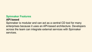Spinnaker Features
API based
Spinnaker is modular and can act as a central CD tool for many
enterprises because it uses an API-based architecture. Developers
across the team can integrate external services with Spinnaker
services.
 