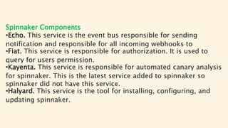 Spinnaker Components
•Echo. This service is the event bus responsible for sending
notification and responsible for all incoming webhooks to
•Fiat. This service is responsible for authorization. It is used to
query for users permission.
•Kayenta. This service is responsible for automated canary analysis
for spinnaker. This is the latest service added to spinnaker so
spinnaker did not have this service.
•Halyard. This service is the tool for installing, configuring, and
updating spinnaker.
 