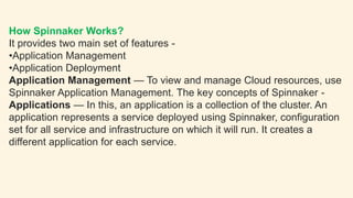 How Spinnaker Works?
It provides two main set of features -
•Application Management
•Application Deployment
Application Management — To view and manage Cloud resources, use
Spinnaker Application Management. The key concepts of Spinnaker -
Applications — In this, an application is a collection of the cluster. An
application represents a service deployed using Spinnaker, configuration
set for all service and infrastructure on which it will run. It creates a
different application for each service.
 