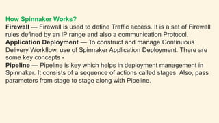 How Spinnaker Works?
Firewall — Firewall is used to define Traffic access. It is a set of Firewall
rules defined by an IP range and also a communication Protocol.
Application Deployment — To construct and manage Continuous
Delivery Workflow, use of Spinnaker Application Deployment. There are
some key concepts -
Pipeline — Pipeline is key which helps in deployment management in
Spinnaker. It consists of a sequence of actions called stages. Also, pass
parameters from stage to stage along with Pipeline.
 
