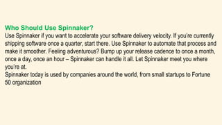 Who Should Use Spinnaker?
Use Spinnaker if you want to accelerate your software delivery velocity. If you’re currently
shipping software once a quarter, start there. Use Spinnaker to automate that process and
make it smoother. Feeling adventurous? Bump up your release cadence to once a month,
once a day, once an hour – Spinnaker can handle it all. Let Spinnaker meet you where
you’re at.
Spinnaker today is used by companies around the world, from small startups to Fortune
50 organization
 