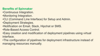 Benefits of Spinnaker
•Continuous Integration.
•Monitoring Integration.
•CLI (Command Line Interface) for Setup and Admin.
•Deployment Strategies.
•Notification on Email, Slack, Hipchat or SMS.
•Role-Based Access Control.
•Easy creation and modification of deployment pipelines using virtual
interface.
•The configuration of pipelines for deployment infrastructure instead of
managing resources manually.
 