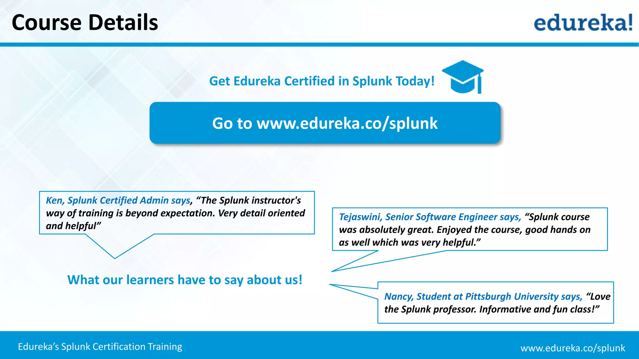 www.edureka.co/splunkEdureka’s Splunk Certification Training
Course Details
Go to www.edureka.co/splunk
Get Edureka Certified in Splunk Today!
What our learners have to say about us!
Ken, Splunk Certified Admin says, “The Splunk instructor's
way of training is beyond expectation. Very detail oriented
and helpful”
Tejaswini, Senior Software Engineer says, “Splunk course
was absolutely great. Enjoyed the course, good hands on
as well which was very helpful.”
Nancy, Student at Pittsburgh University says, “Love
the Splunk professor. Informative and fun class!”
 