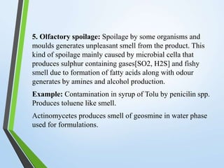 5. Olfactory spoilage: Spoilage by some organisms and
moulds generates unpleasant smell from the product. This
kind of spoilage mainly caused by microbial cella that
produces sulphur containing gases[SO2, H2S] and fishy
smell due to formation of fatty acids along with odour
generates by amines and alcohol production.
Example: Contamination in syrup of Tolu by penicilin spp.
Produces toluene like smell.
Actinomycetes produces smell of geosmine in water phase
used for formulations.
 