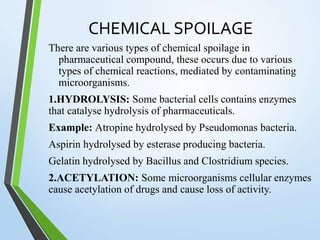 CHEMICAL SPOILAGE
There are various types of chemical spoilage in
pharmaceutical compound, these occurs due to various
types of chemical reactions, mediated by contaminating
microorganisms.
1.HYDROLYSIS: Some bacterial cells contains enzymes
that catalyse hydrolysis of pharmaceuticals.
Example: Atropine hydrolysed by Pseudomonas bacteria.
Aspirin hydrolysed by esterase producing bacteria.
Gelatin hydrolysed by Bacillus and Clostridium species.
2.ACETYLATION: Some microorganisms cellular enzymes
cause acetylation of drugs and cause loss of activity.
 