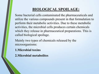 BIOLOGICAL SPOILAGE:
Some bacterial cells contaminated the pharmaceuticals and
utilize the various compounds present in that formulation to
perform their metabolic activities. Due to these metabolic
activities, the microbial cells produces certain chemicals
which they release in pharmaceutical preparations. This is
called biological spoilage.
Mainly two types of chemicals released by the
microorganisms:
1.Microbial toxins
2.Microbial metabolites
 