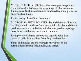 MICROBIAL TOXINS: Several microorganisms produce
toxic molecules that may cause spoilage of pharmaceutical
fomulations. Such as endotoxins produced by some gram –ve
bacterias like E.coli.
Exotoxins by clostridium botulinum.
MICROBIAL METABOLITES: Bacterial metabolites are
the biosynthetic products from microbial cells. Bacterial cells
produces various metabolites which cause product spoilage
bcoz these metabolites are toxic to humans.
Examples are different amines and organic acids from
bacterial cells. Metabolites from fungi and moulds.
Fungi and moulds are more specifically grow on the
formulations having Talc, kaolin, and starch.
 