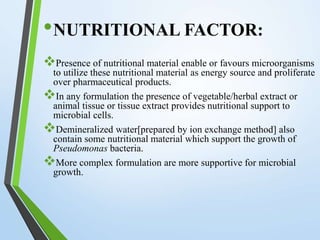 •NUTRITIONAL FACTOR:
Presence of nutritional material enable or favours microorganisms
to utilize these nutritional material as energy source and proliferate
over pharmaceutical products.
In any formulation the presence of vegetable/herbal extract or
animal tissue or tissue extract provides nutritional support to
microbial cells.
Demineralized water[prepared by ion exchange method] also
contain some nutritional material which support the growth of
Pseudomonas bacteria.
More complex formulation are more supportive for microbial
growth.
 
