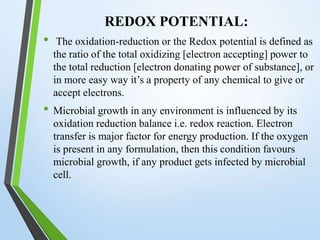 REDOX POTENTIAL:
• The oxidation-reduction or the Redox potential is defined as
the ratio of the total oxidizing [electron accepting] power to
the total reduction [electron donating power of substance], or
in more easy way it’s a property of any chemical to give or
accept electrons.
• Microbial growth in any environment is influenced by its
oxidation reduction balance i.e. redox reaction. Electron
transfer is major factor for energy production. If the oxygen
is present in any formulation, then this condition favours
microbial growth, if any product gets infected by microbial
cell.
 
