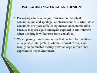 PACKAGING MATERIAL AND DESIGN:
• Packaging can have major influence on microbial
contamination and spoilage of pharmaceuticals. Multi dose
containers are more affected by microbial contamination
because they are again and again exposed to environment
when the drug is withdrawn from container.
• Wide opening mouth containers that contain formulations
of vegetable oils, protein, vitamin, animal extracts, are
readily contaminated as they provide large surface area
exposure to the environment.
 