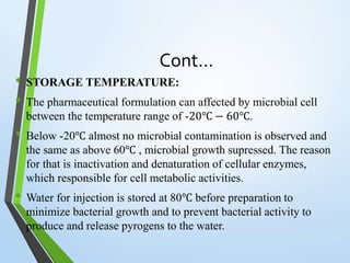 Cont…
• STORAGE TEMPERATURE:
• The pharmaceutical formulation can affected by microbial cell
between the temperature range of -20℃ − 60℃.
• Below -20℃ almost no microbial contamination is observed and
the same as above 60℃ , microbial growth supressed. The reason
for that is inactivation and denaturation of cellular enzymes,
which responsible for cell metabolic activities.
• Water for injection is stored at 80℃ before preparation to
minimize bacterial growth and to prevent bacterial activity to
produce and release pyrogens to the water.
 